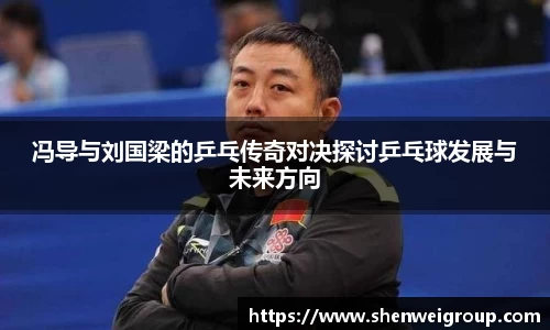 冯导与刘国梁的乒乓传奇对决探讨乒乓球发展与未来方向