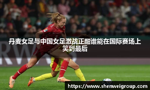 丹麦女足与中国女足激战正酣谁能在国际赛场上笑到最后
